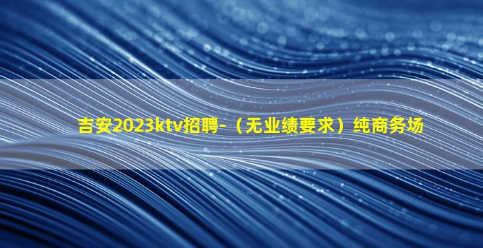吉安2023ktv招聘-（无业绩要求）纯商务场